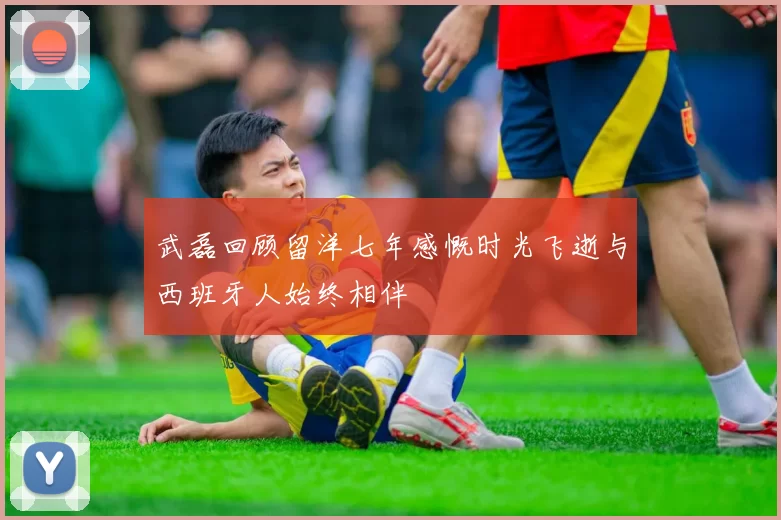 武磊回顾留洋七年感慨时光飞逝与西班牙人始终相伴