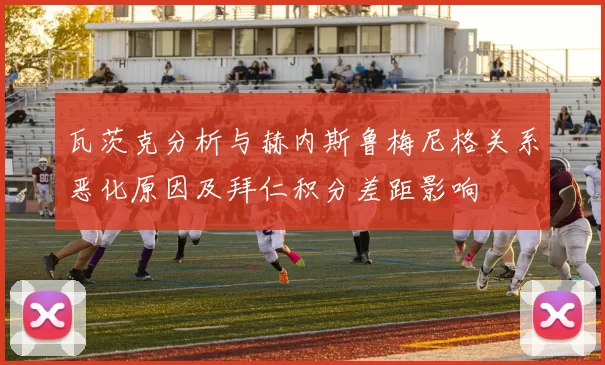 瓦茨克分析与赫内斯鲁梅尼格关系恶化原因及拜仁积分差距影响
