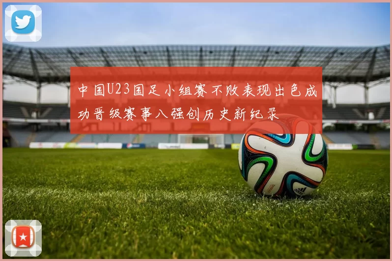 中国U23国足小组赛不败表现出色成功晋级赛事八强创历史新纪录
