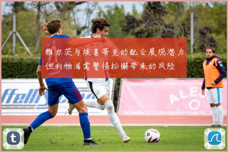 维尔茨与埃基蒂克的配合展现潜力但利物浦需警惕松懈带来的风险