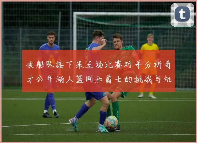 快船队接下来五场比赛对手分析奇才公牛湖人篮网和爵士的挑战与机遇