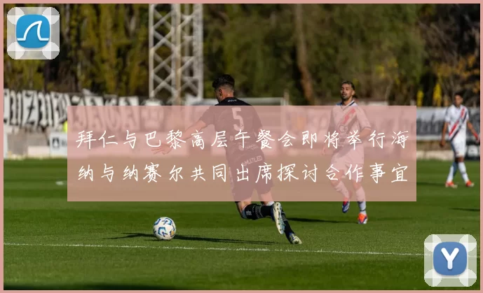 拜仁与巴黎高层午餐会即将举行海纳与纳赛尔共同出席探讨合作事宜