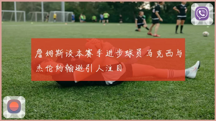 詹姆斯谈本赛季进步球员马克西与杰伦约翰逊引人注目